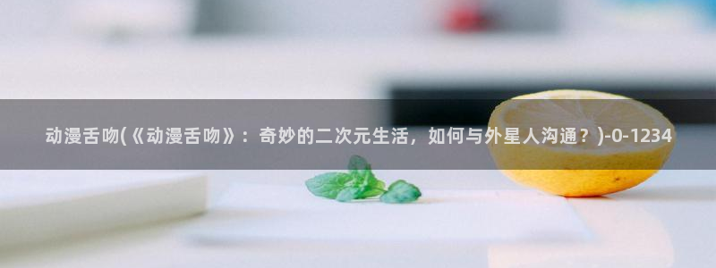 动漫大全：动漫舌吻(《动漫舌吻》：奇妙的二次元生活，如何与外星人沟通？)